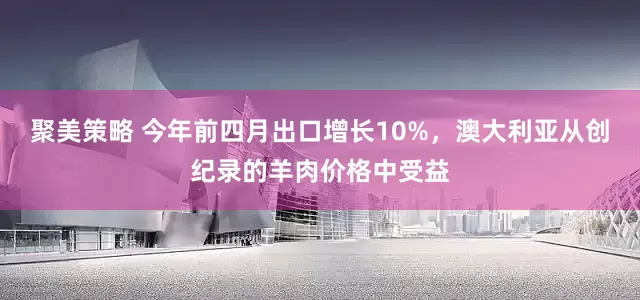 聚美策略 今年前四月出口增长10%，澳大利亚从创纪录的羊肉价格中受益