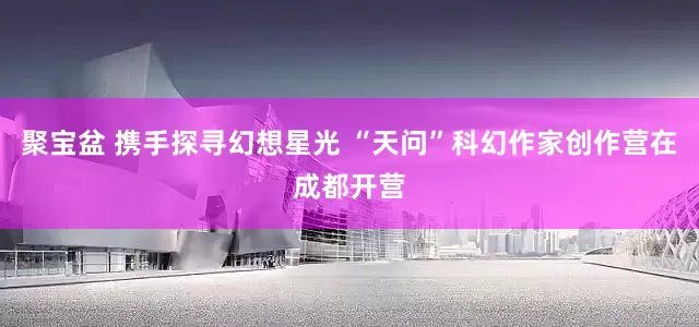 聚宝盆 携手探寻幻想星光 “天问”科幻作家创作营在成都开营