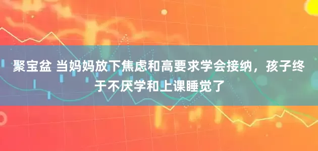 聚宝盆 当妈妈放下焦虑和高要求学会接纳，孩子终于不厌学和上课睡觉了