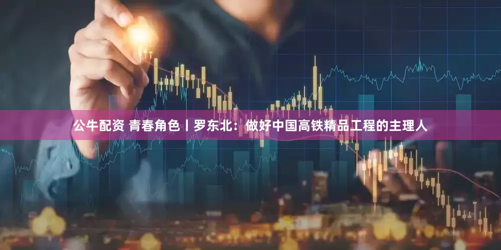 公牛配资 青春角色丨罗东北：做好中国高铁精品工程的主理人