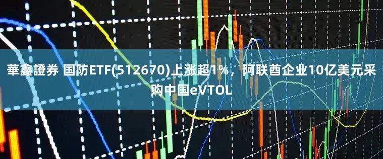 華鑫證券 国防ETF(512670)上涨超1%，阿联酋企业10亿美元采购中国eVTOL
