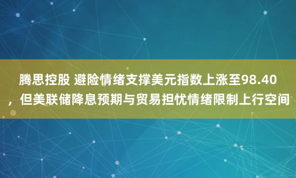 腾思控股 避险情绪支撑美元指数上涨至98.40，但美联储降息预期与贸易担忧情绪限制上行空间