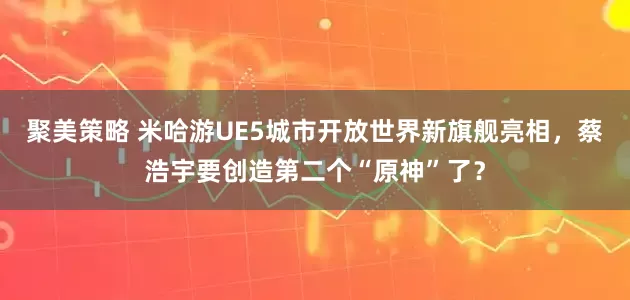 聚美策略 米哈游UE5城市开放世界新旗舰亮相，蔡浩宇要创造第二个“原神”了？