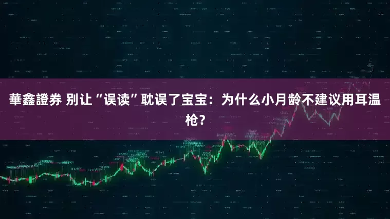 華鑫證券 别让“误读”耽误了宝宝：为什么小月龄不建议用耳温枪？