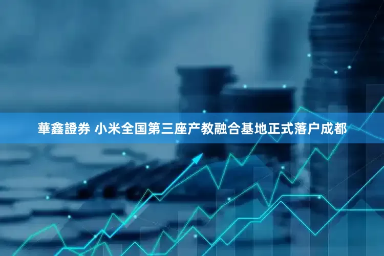 華鑫證券 小米全国第三座产教融合基地正式落户成都