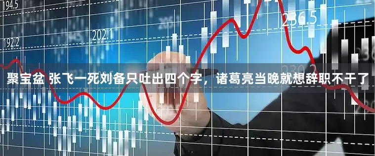 聚宝盆 张飞一死刘备只吐出四个字，诸葛亮当晚就想辞职不干了
